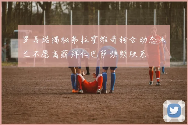 罗马诺揭秘弗拉霍维奇转会动态米兰不愿高薪拜仁巴萨频频联系