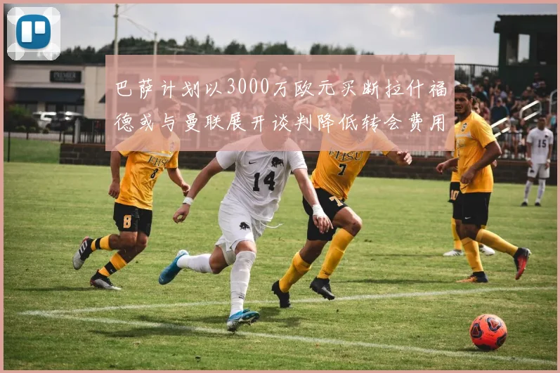 巴萨计划以3000万欧元买断拉什福德或与曼联展开谈判降低转会费用