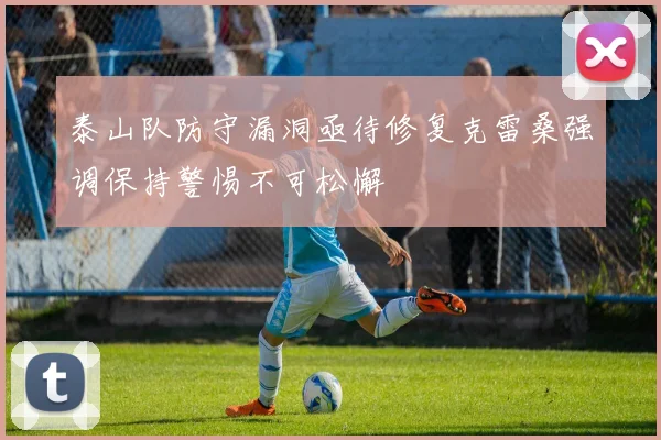 泰山队防守漏洞亟待修复克雷桑强调保持警惕不可松懈
