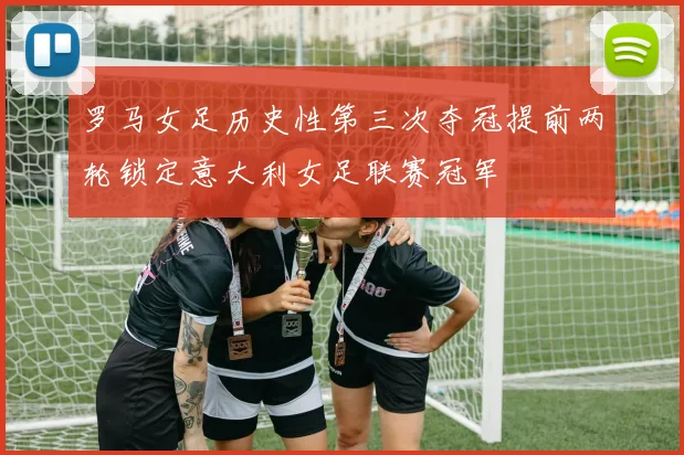 罗马女足历史性第三次夺冠提前两轮锁定意大利女足联赛冠军