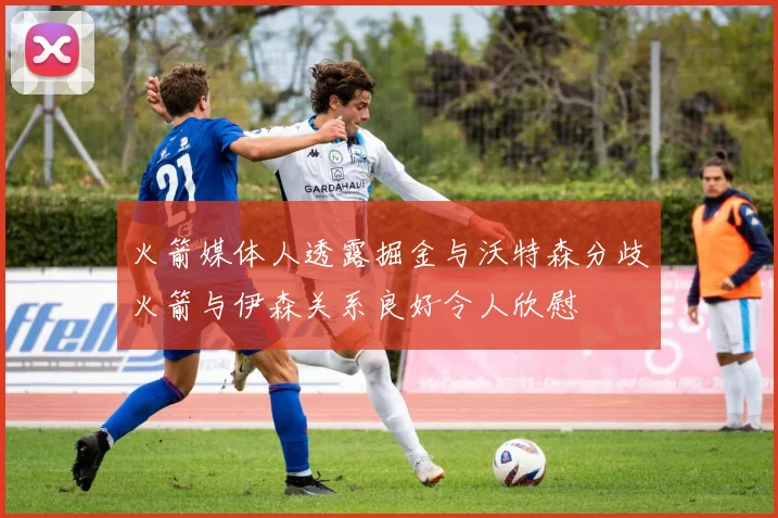 火箭媒体人透露掘金与沃特森分歧火箭与伊森关系良好令人欣慰