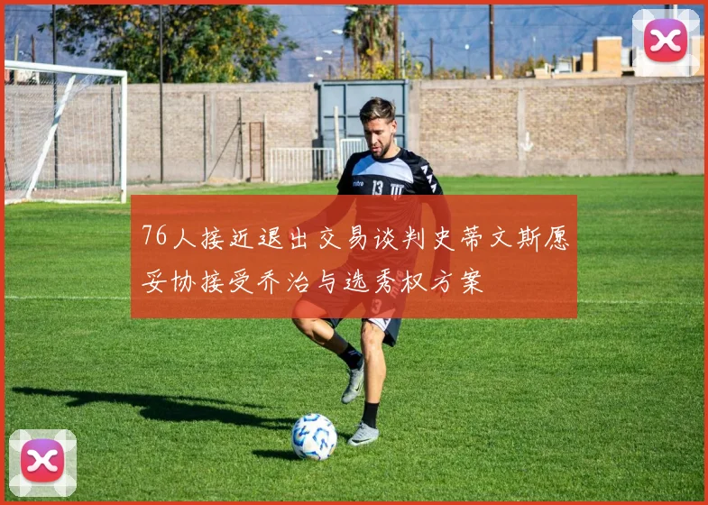 76人接近退出交易谈判史蒂文斯愿妥协接受乔治与选秀权方案
