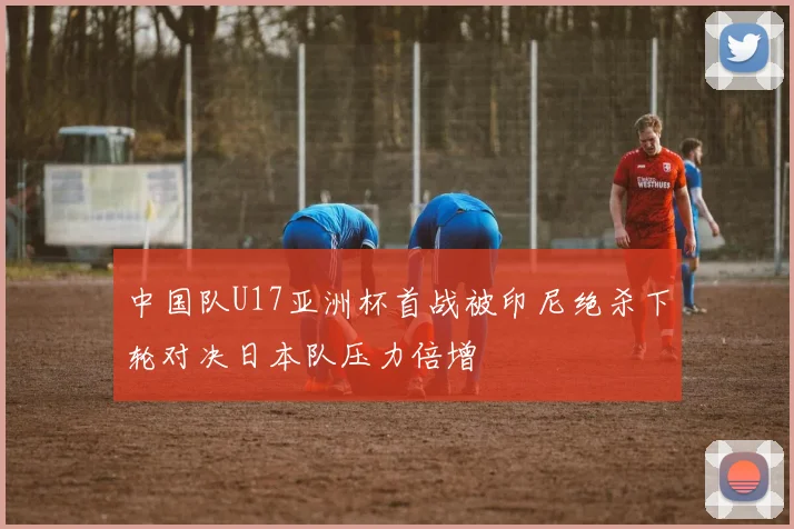 中国队U17亚洲杯首战被印尼绝杀下轮对决日本队压力倍增