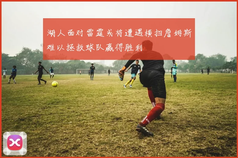 湖人面对雷霆或将遭遇横扫詹姆斯难以拯救球队赢得胜利