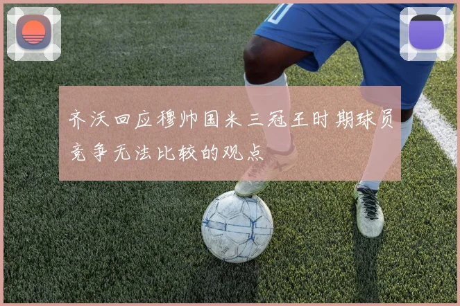 齐沃回应穆帅国米三冠王时期球员竞争无法比较的观点