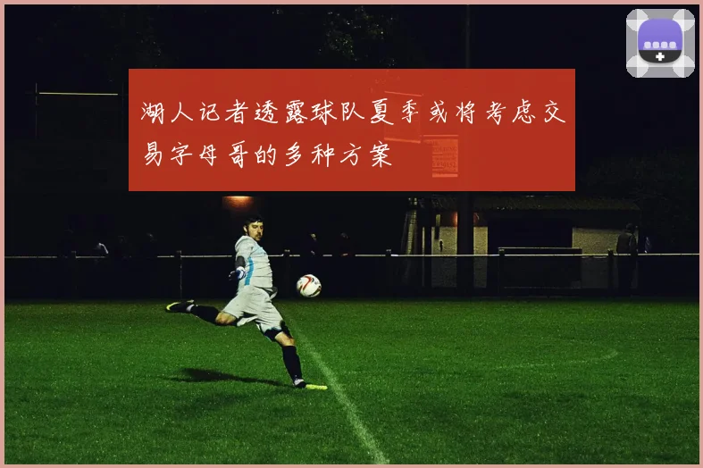 湖人记者透露球队夏季或将考虑交易字母哥的多种方案