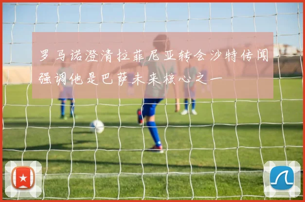 罗马诺澄清拉菲尼亚转会沙特传闻强调他是巴萨未来核心之一
