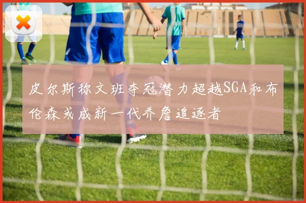 皮尔斯称文班夺冠潜力超越SGA和布伦森或成新一代乔詹追逐者
