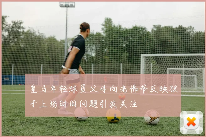 皇马年轻球员父母向老佛爷反映孩子上场时间问题引发关注