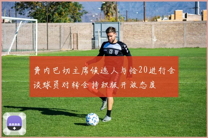 费内巴切主席候选人与恰20进行会谈球员对转会持积极开放态度