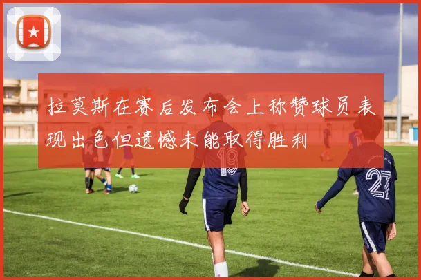 拉莫斯在赛后发布会上称赞球员表现出色但遗憾未能取得胜利