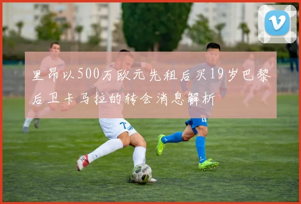 里昂以500万欧元先租后买19岁巴黎后卫卡马拉的转会消息解析