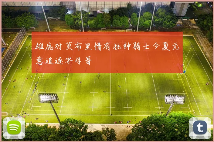 雄鹿对莫布里情有独钟骑士今夏无意追逐字母哥