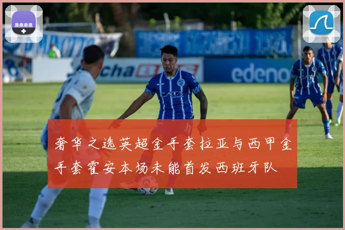 奢华之选英超金手套拉亚与西甲金手套霍安本场未能首发西班牙队