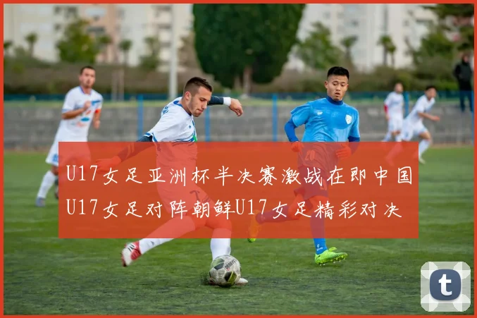 U17女足亚洲杯半决赛激战在即中国U17女足对阵朝鲜U17女足精彩对决即将开启
