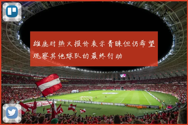 雄鹿对热火报价表示青睐但仍希望观察其他球队的最终行动