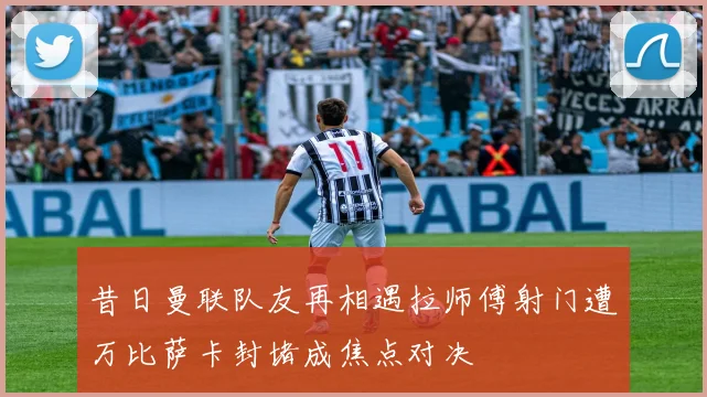 昔日曼联队友再相遇拉师傅射门遭万比萨卡封堵成焦点对决