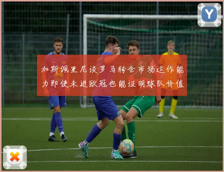 加斯佩里尼谈罗马转会市场运作能力即使未进欧冠也能证明球队价值