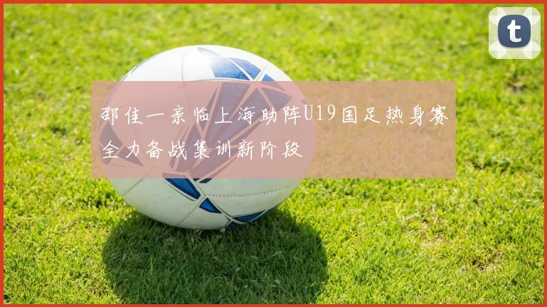 邵佳一亲临上海助阵U19国足热身赛全力备战集训新阶段