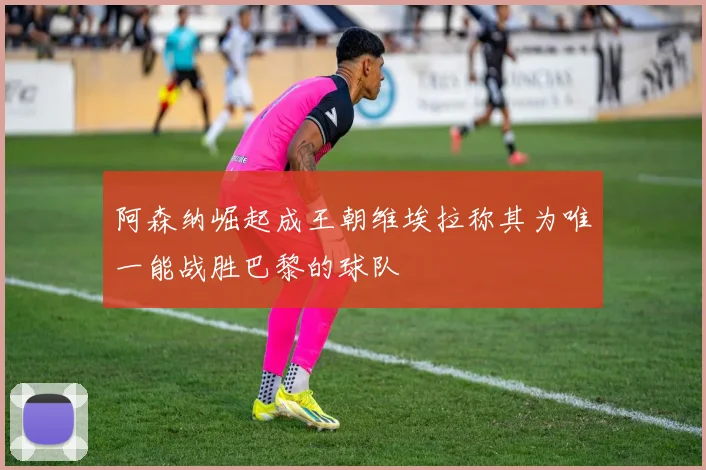 阿森纳崛起成王朝维埃拉称其为唯一能战胜巴黎的球队