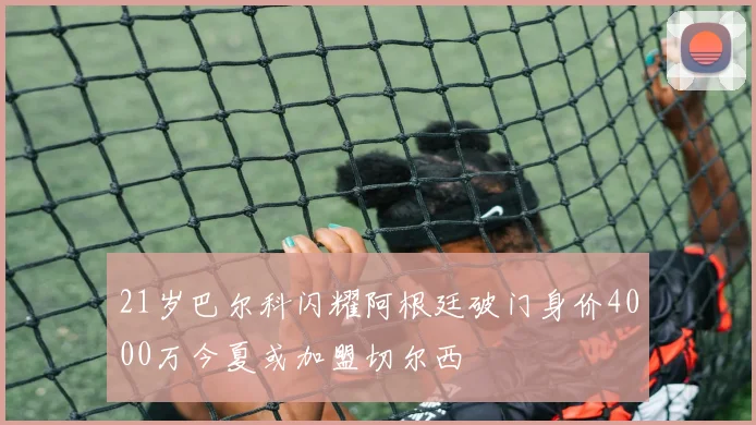 21岁巴尔科闪耀阿根廷破门身价4000万今夏或加盟切尔西