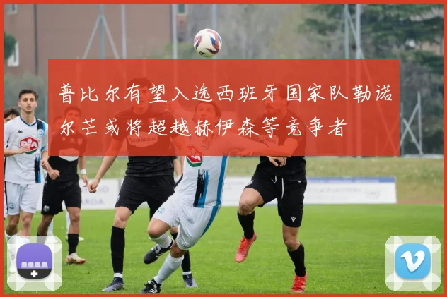 普比尔有望入选西班牙国家队勒诺尔芒或将超越赫伊森等竞争者