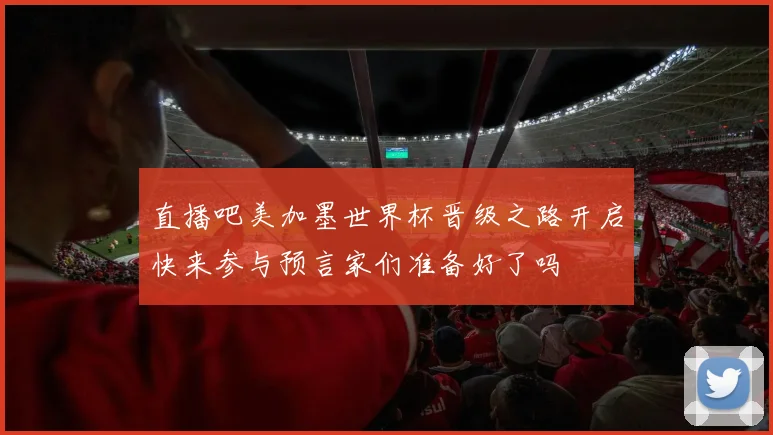 直播吧美加墨世界杯晋级之路开启快来参与预言家们准备好了吗