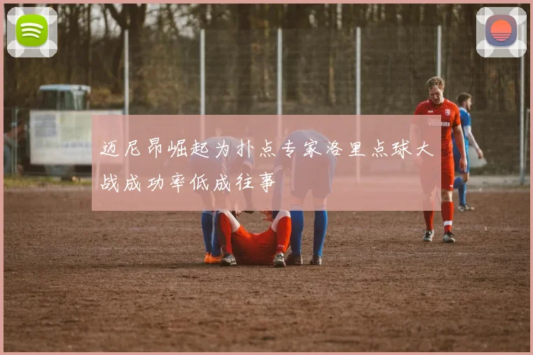迈尼昂崛起为扑点专家洛里点球大战成功率低成往事
